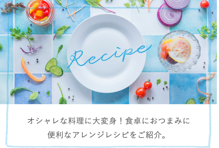 Recipe オシャレな料理に大変身!食卓におつまみに便利なアレンジレシピをご紹介。